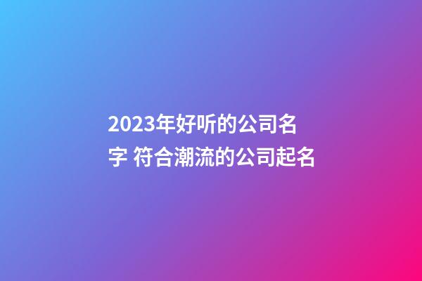 2023年好听的公司名字 符合潮流的公司起名